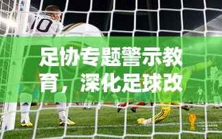 足协专题警示教育,深化足球改革的关键一环