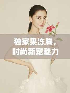 独家果冻胸,时尚新宠魅力大揭秘!