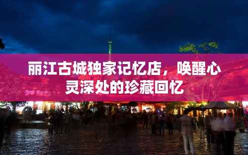丽江古城独家记忆店,唤醒心灵深处的珍藏回忆