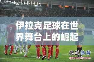 伊拉克足球在世界舞台上的崛起与排名飙升引全球瞩目