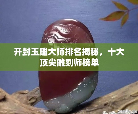 开封玉雕大师排名揭秘,十大顶尖雕刻师榜单