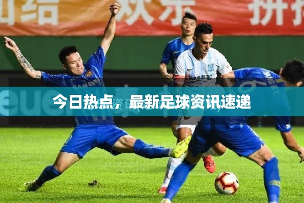 今日热点,最新足球资讯速递