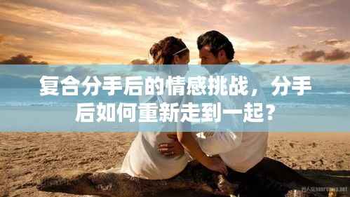 复合分手后的情感挑战,分手后如何重新走到一起?