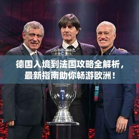 德国入境到法国攻略全解析,最新指南助你畅游欧洲!