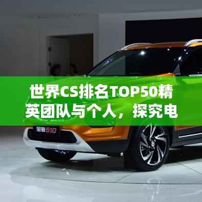 世界CS排名TOP50精英团队与个人,探究电子竞技巅峰之战的奥秘