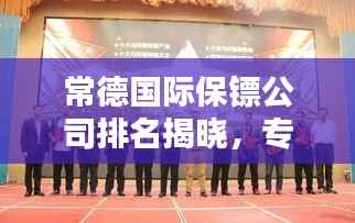 常德国际保镖公司排名揭晓,专业保镖服务,信誉至上!