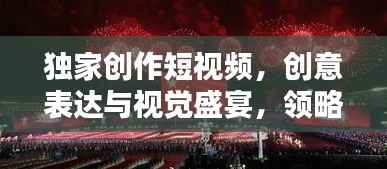 独家创作短视频,创意表达与视觉盛宴,领略新时代风采