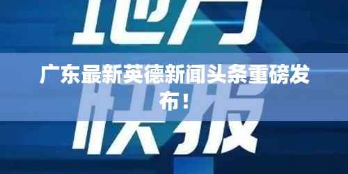 广东最新英德新闻头条重磅发布!