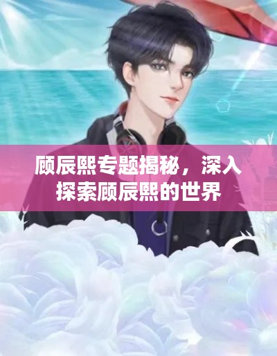 顾辰熙专题揭秘，深入探索顾辰熙的世界