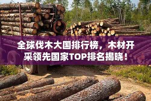 全球伐木大国排行榜,木材开采领先国家TOP排名揭晓!
