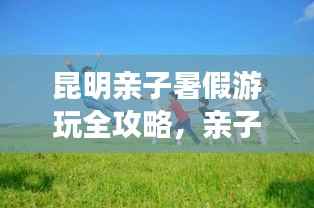 昆明亲子暑假游玩全攻略,亲子游最佳行程指南
