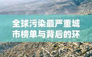 全球污染最严重城市榜单与背后的环境挑战